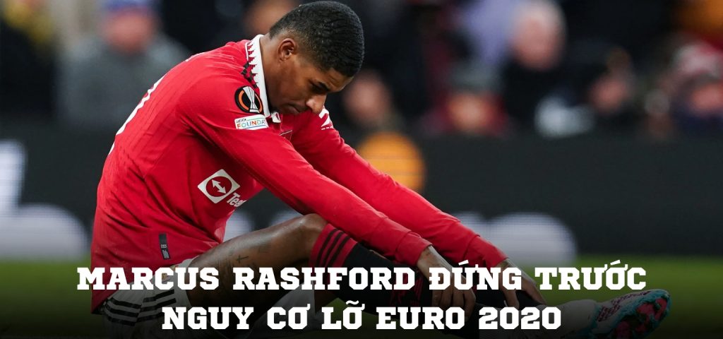 Marcus Rashford đứng trước nguy cơ lỡ EURO 2020