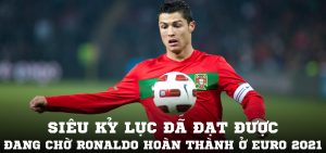 Siêu kỷ lục đã đạt được và đang chờ Ronaldo hoàn thành ở Euro 2021